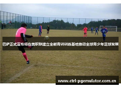 巴萨正式宣布将在美职联建立全新青训训练基地推动全球青少年足球发展