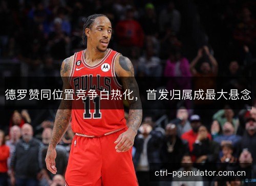 德罗赞同位置竞争白热化，首发归属成最大悬念