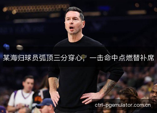 某海归球员弧顶三分穿心，一击命中点燃替补席