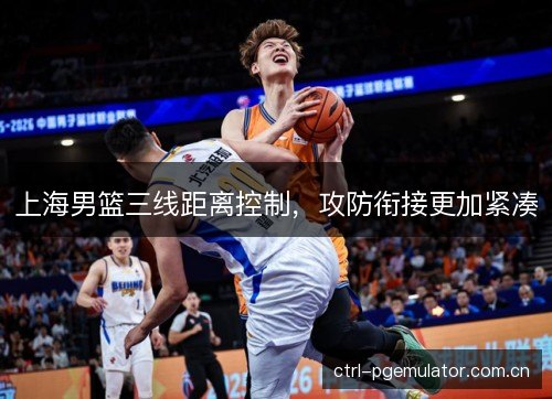 上海男篮三线距离控制,攻防衔接更加紧凑 上海男篮三线距离控制,攻防衔接更加紧凑